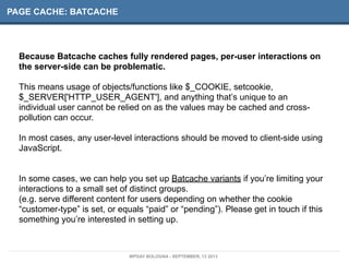 PAGE CACHE: BATCACHE
Because Batcache caches fully rendered pages, per-user interactions on
the server-side can be problematic.
This means usage of objects/functions like $_COOKIE, setcookie,
$_SERVER['HTTP_USER_AGENT'], and anything that’s unique to an
individual user cannot be relied on as the values may be cached and cross-
pollution can occur.
In most cases, any user-level interactions should be moved to client-side using
JavaScript.
In some cases, we can help you set up Batcache variants if you’re limiting your
interactions to a small set of distinct groups.
(e.g. serve different content for users depending on whether the cookie
“customer-type” is set, or equals “paid” or “pending”). Please get in touch if this
something you’re interested in setting up.
WPDAY BOLOGNA - SEPTEMBER, 13 2013
 