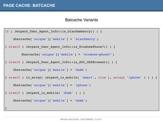 PAGE CACHE: BATCACHE
if ( Jetpack_User_Agent_Info::is_blackbeberry() ) {
! $batcache['unique']['mobile'] = 'blackberry';
} elseif ( Jetpack_User_Agent_Info::is_WindowsPhone7() ) {
! ! $batcache['unique']['mobile'] = 'windows-phone7';!
} elseif ( Jetpack_User_Agent_Info::is_S60_OSSBrowser() ) {
! $batcache['unique']['mobile'] = 'dumb';
} elseif ( in_array( jetpack_is_mobile( 'smart', true ), array( 'iphone' ) ) ) {
! $batcache['unique']['mobile'] = 'iphone';
} elseif ( jetpack_is_mobile( 'dumb' ) ) {
! $batcache['unique']['mobile'] = 'dumb';
}
Batcache Variants
WPDAY BOLOGNA - SEPTEMBER, 13 2013
 
