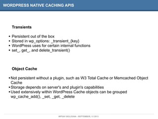 WORDPRESS NATIVE CACHING APIS
Transients
• Persistent out of the box
• Stored in wp_options: _transient_{key}
• WordPress uses for certain internal functions
• set_, get_, and delete_transient()
Object Cache
•Not persistent without a plugin, such as W3 Total Cache or Memcached Object
Cache
•Storage depends on server's and plugin's capabilities
•Used extensively within WordPress Cache objects can be grouped
wp_cache_add(), _set, _get, _delete
WPDAY BOLOGNA - SEPTEMBER, 13 2013
 