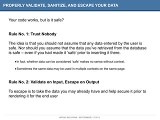 PROPERLY VALIDATE, SANITIZE, AND ESCAPE YOUR DATA
Your code works, but is it safe?
Rule No. 1: Trust Nobody
The idea is that you should not assume that any data entered by the user is
safe. Nor should you assume that the data you’ve retrieved from the database
is safe – even if you had made it ‘safe’ prior to inserting it there.
•In fact, whether data can be considered ‘safe’ makes no sense without context.
•Sometimes the same data may be used in multiple contexts on the same page.
Rule No. 2: Validate on Input, Escape on Output
To escape is to take the data you may already have and help secure it prior to
rendering it for the end user
WPDAY BOLOGNA - SEPTEMBER, 13 2013
 