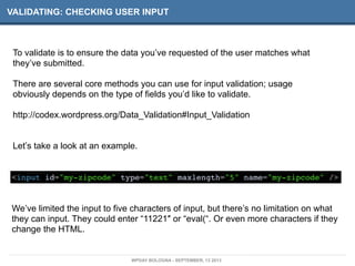 VALIDATING: CHECKING USER INPUT
To validate is to ensure the data you’ve requested of the user matches what
they’ve submitted.
There are several core methods you can use for input validation; usage
obviously depends on the type of fields you’d like to validate.
http://codex.wordpress.org/Data_Validation#Input_Validation
Let’s take a look at an example.
<input id="my-zipcode" type="text" maxlength="5" name="my-zipcode" />
We’ve limited the input to five characters of input, but there’s no limitation on what
they can input. They could enter “11221″ or “eval(“. Or even more characters if they
change the HTML.
WPDAY BOLOGNA - SEPTEMBER, 13 2013
 