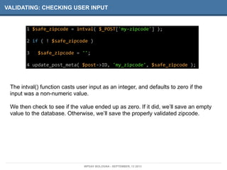 VALIDATING: CHECKING USER INPUT
1	
  $safe_zipcode	
  =	
  intval(	
  $_POST['my-­‐zipcode']	
  );
2	
  if	
  (	
  !	
  $safe_zipcode	
  )
3	
  	
  	
  $safe_zipcode	
  =	
  '';
4	
  update_post_meta(	
  $post-­‐>ID,	
  'my_zipcode',	
  $safe_zipcode	
  );
The intval() function casts user input as an integer, and defaults to zero if the
input was a non-numeric value.
We then check to see if the value ended up as zero. If it did, we’ll save an empty
value to the database. Otherwise, we’ll save the properly validated zipcode.
WPDAY BOLOGNA - SEPTEMBER, 13 2013
 