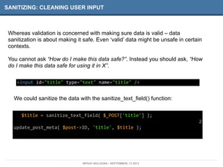SANITIZING: CLEANING USER INPUT
Whereas validation is concerned with making sure data is valid – data
sanitization is about making it safe. Even ‘valid’ data might be unsafe in certain
contexts.
You cannot ask “How do I make this data safe?”. Instead you should ask, “How
do I make this data safe for using it in X”.
<input	
  id="title"	
  type="text"	
  name="title"	
  />
Tex$title	
  =	
  sanitize_text_field(	
  $_POST['title']	
  );
2
update_post_meta(	
  $post-­‐>ID,	
  'title',	
  $title	
  );
t
We could sanitize the data with the sanitize_text_field() function:
WPDAY BOLOGNA - SEPTEMBER, 13 2013
 