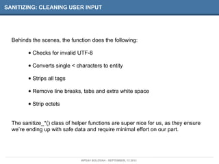 SANITIZING: CLEANING USER INPUT
Behinds the scenes, the function does the following:
• Checks for invalid UTF-8
• Converts single < characters to entity
• Strips all tags
• Remove line breaks, tabs and extra white space
• Strip octets
The sanitize_*() class of helper functions are super nice for us, as they ensure
we’re ending up with safe data and require minimal effort on our part.
WPDAY BOLOGNA - SEPTEMBER, 13 2013
 