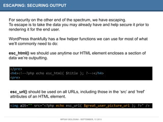 ESCAPING: SECURING OUTPUT
For security on the other end of the spectrum, we have escaping.
To escape is to take the data you may already have and help secure it prior to
rendering it for the end user.
WordPress thankfully has a few helper functions we can use for most of what
we’ll commonly need to do:
esc_html() we should use anytime our HTML element encloses a section of
data we’re outputting.
</pre>
<h4><!-­‐-­‐?php	
  echo	
  esc_html(	
  $title	
  );	
  ?-­‐-­‐></h4>
<pre>
esc_url() should be used on all URLs, including those in the ‘src’ and ‘href’
attributes of an HTML element.
<img	
  alt=""	
  src="<?php	
  echo	
  esc_url(	
  $great_user_picture_url	
  );	
  ?>"	
  />
WPDAY BOLOGNA - SEPTEMBER, 13 2013
 
