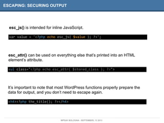 ESCAPING: SECURING OUTPUT
esc_js() is intended for inline JavaScript.
var	
  value	
  =	
  '<?php	
  echo	
  esc_js(	
  $value	
  );	
  ?>';
esc_attr() can be used on everything else that’s printed into an HTML
element’s attribute.
<ul	
  class="<?php	
  echo	
  esc_attr(	
  $stored_class	
  );	
  ?>">
It’s important to note that most WordPress functions properly prepare the
data for output, and you don’t need to escape again.
<h4><?php	
  the_title();	
  ?></h4>
WPDAY BOLOGNA - SEPTEMBER, 13 2013
 