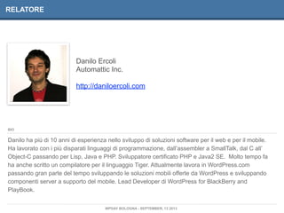 Danilo Ercoli
Automattic Inc.
http://daniloercoli.com
RELATORE
Danilo ha più di 10 anni di esperienza nello sviluppo di soluzioni software per il web e per il mobile.
Ha lavorato con i più disparati linguaggi di programmazione, dall’assembler a SmallTalk, dal C all’
Object-C passando per Lisp, Java e PHP. Sviluppatore certificato PHP e Java2 SE. Molto tempo fa
ha anche scritto un compilatore per il linguaggio Tiger. Attualmente lavora in WordPress.com
passando gran parte del tempo sviluppando le soluzioni mobili offerte da WordPress e sviluppando
componenti server a supporto del mobile. Lead Developer di WordPress for BlackBerry and
PlayBook.
BIO
WPDAY BOLOGNA - SEPTEMBER, 13 2013
 