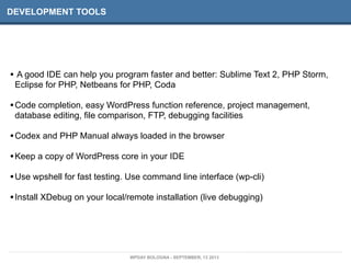 DEVELOPMENT TOOLS
• A good IDE can help you program faster and better: Sublime Text 2, PHP Storm,
Eclipse for PHP, Netbeans for PHP, Coda
•Code completion, easy WordPress function reference, project management,
database editing, file comparison, FTP, debugging facilities
•Codex and PHP Manual always loaded in the browser
•Keep a copy of WordPress core in your IDE
•Use wpshell for fast testing. Use command line interface (wp-cli)
•Install XDebug on your local/remote installation (live debugging)
WPDAY BOLOGNA - SEPTEMBER, 13 2013
 