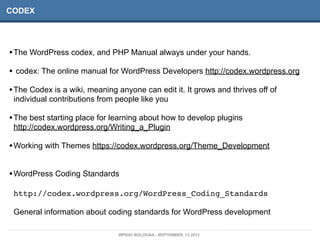 CODEX
•The WordPress codex, and PHP Manual always under your hands.
• codex: The online manual for WordPress Developers http://codex.wordpress.org
•The Codex is a wiki, meaning anyone can edit it. It grows and thrives off of
individual contributions from people like you
•The best starting place for learning about how to develop plugins
http://codex.wordpress.org/Writing_a_Plugin
•Working with Themes https://codex.wordpress.org/Theme_Development
•WordPress Coding Standards
http://codex.wordpress.org/WordPress_Coding_Standards
General information about coding standards for WordPress development
WPDAY BOLOGNA - SEPTEMBER, 13 2013
 