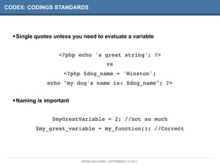 CODEX: CODINGS STANDARDS
•Single quotes unless you need to evaluate a variable
<?php echo 'a great string'; ?>
vs
<?php $dog_name = 'Winston';
echo "my dog's name is: $dog_name"; ?>
•Naming is important
$myGreatVariable = 2; //not so much
$my_great_variable = my_function(); //Correct
WPDAY BOLOGNA - SEPTEMBER, 13 2013
 