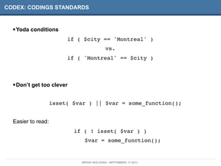CODEX: CODINGS STANDARDS
•Yoda conditions
if ( $city == 'Montreal' )
vs.
if ( 'Montreal' == $city )
•Don’t get too clever
isset( $var ) || $var = some_function();
Easier to read:
if ( ! isset( $var ) )
$var = some_function();
WPDAY BOLOGNA - SEPTEMBER, 13 2013
 