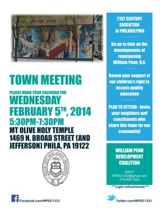 21ST CENTURY
EDUCATION
in PHILADELPHIA
__________

Be up to date on the
developments of
repurposing
William Penn H.S.
__________

TOWN MEETING
PLEASE MARK YOUR CALENDAR FOR

WEDNESDAY
TH
FEBRUARY 5 , 2014
5:30PM-7:30PM

MT OLIVE HOLY TEMPLE
1469 N. BROAD STREET (AND
JEFFERSON) PHILA, PA 19122

Renew your support of
our children’s right to
access quality
education
__________

PLAN TO ATTEND - Invite
your neighbors and
constituents who
share this hope for our
community!

WILLIAM PENN
DEVELOPMENT
COALITION
RSVP
WPDC1333@gmail.com
215-909-7320
***Light refreshments***

Facebook.com/WPDC1333

Twitter.com/WPDC1333

 