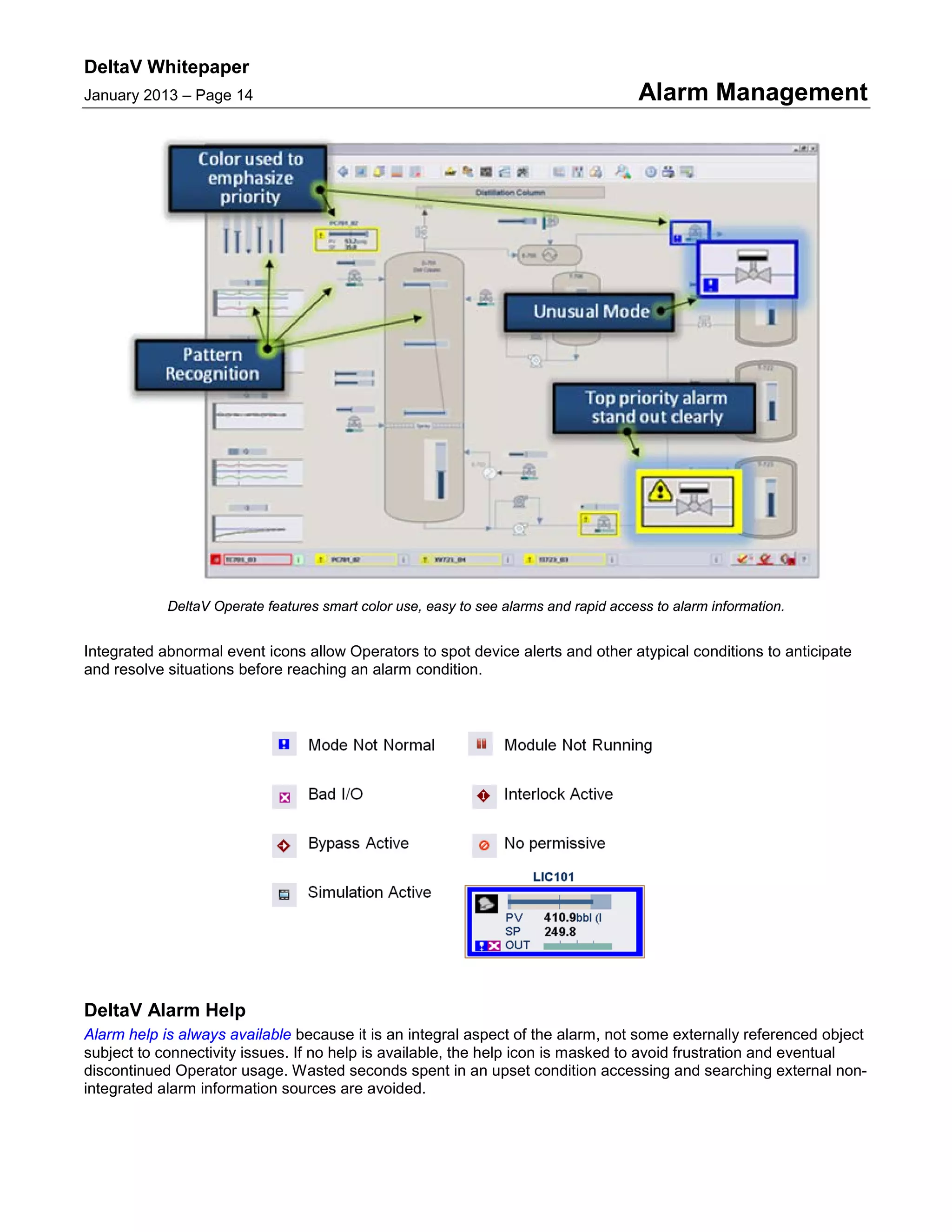 DeltaV Whitepaper
January 2013 – Page 14 Alarm Management
DeltaV Operate features smart color use, easy to see alarms and rapid access to alarm information.
Integrated abnormal event icons allow Operators to spot device alerts and other atypical conditions to anticipate
and resolve situations before reaching an alarm condition.
DeltaV Alarm Help
Alarm help is always available because it is an integral aspect of the alarm, not some externally referenced object
subject to connectivity issues. If no help is available, the help icon is masked to avoid frustration and eventual
discontinued Operator usage. Wasted seconds spent in an upset condition accessing and searching external non-
integrated alarm information sources are avoided.
 