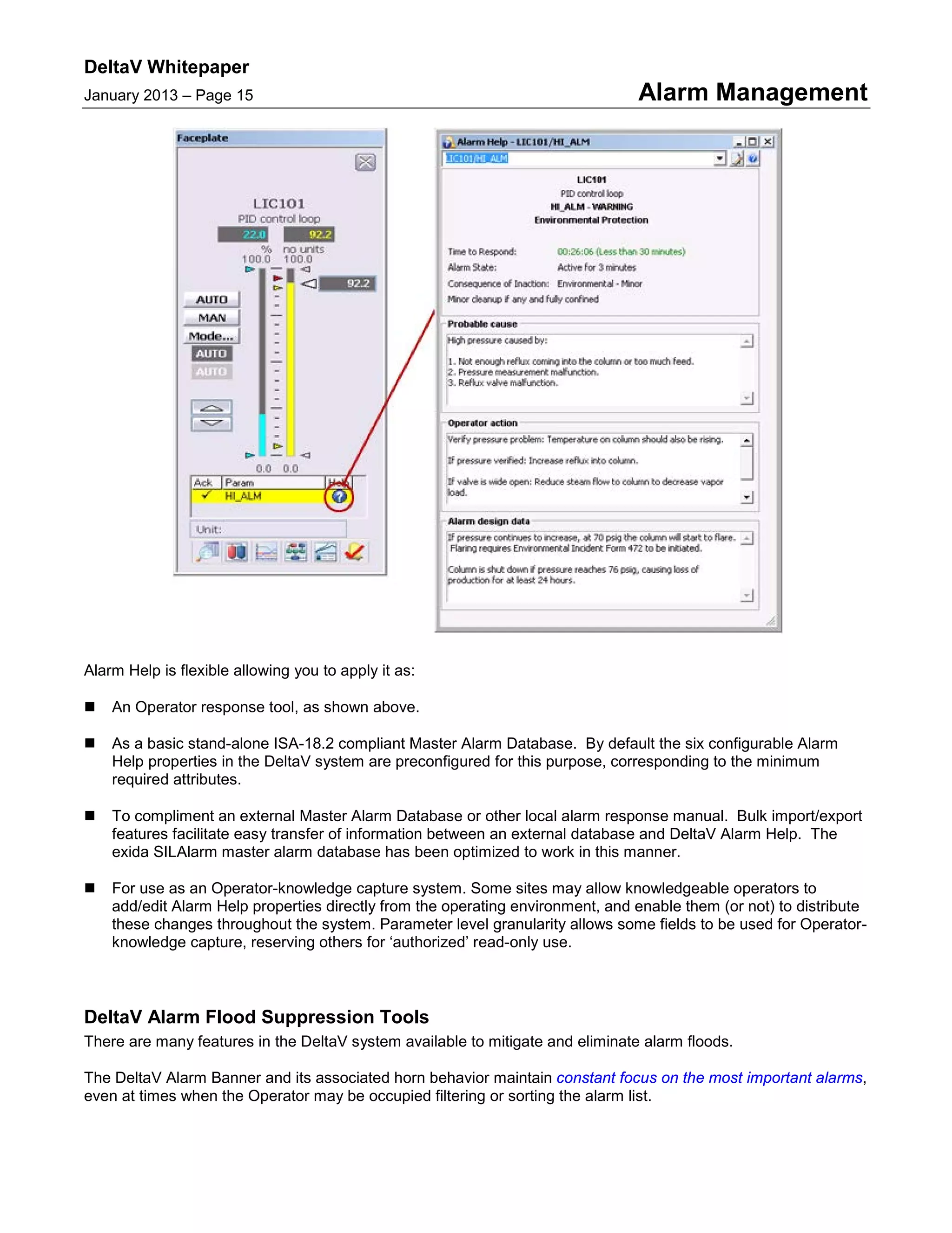 DeltaV Whitepaper
January 2013 – Page 15 Alarm Management
Alarm Help is flexible allowing you to apply it as:
 An Operator response tool, as shown above.
 As a basic stand-alone ISA-18.2 compliant Master Alarm Database. By default the six configurable Alarm
Help properties in the DeltaV system are preconfigured for this purpose, corresponding to the minimum
required attributes.
 To compliment an external Master Alarm Database or other local alarm response manual. Bulk import/export
features facilitate easy transfer of information between an external database and DeltaV Alarm Help. The
exida SILAlarm master alarm database has been optimized to work in this manner.
 For use as an Operator-knowledge capture system. Some sites may allow knowledgeable operators to
add/edit Alarm Help properties directly from the operating environment, and enable them (or not) to distribute
these changes throughout the system. Parameter level granularity allows some fields to be used for Operator-
knowledge capture, reserving others for ‘authorized’ read-only use.
DeltaV Alarm Flood Suppression Tools
There are many features in the DeltaV system available to mitigate and eliminate alarm floods.
The DeltaV Alarm Banner and its associated horn behavior maintain constant focus on the most important alarms,
even at times when the Operator may be occupied filtering or sorting the alarm list.
 