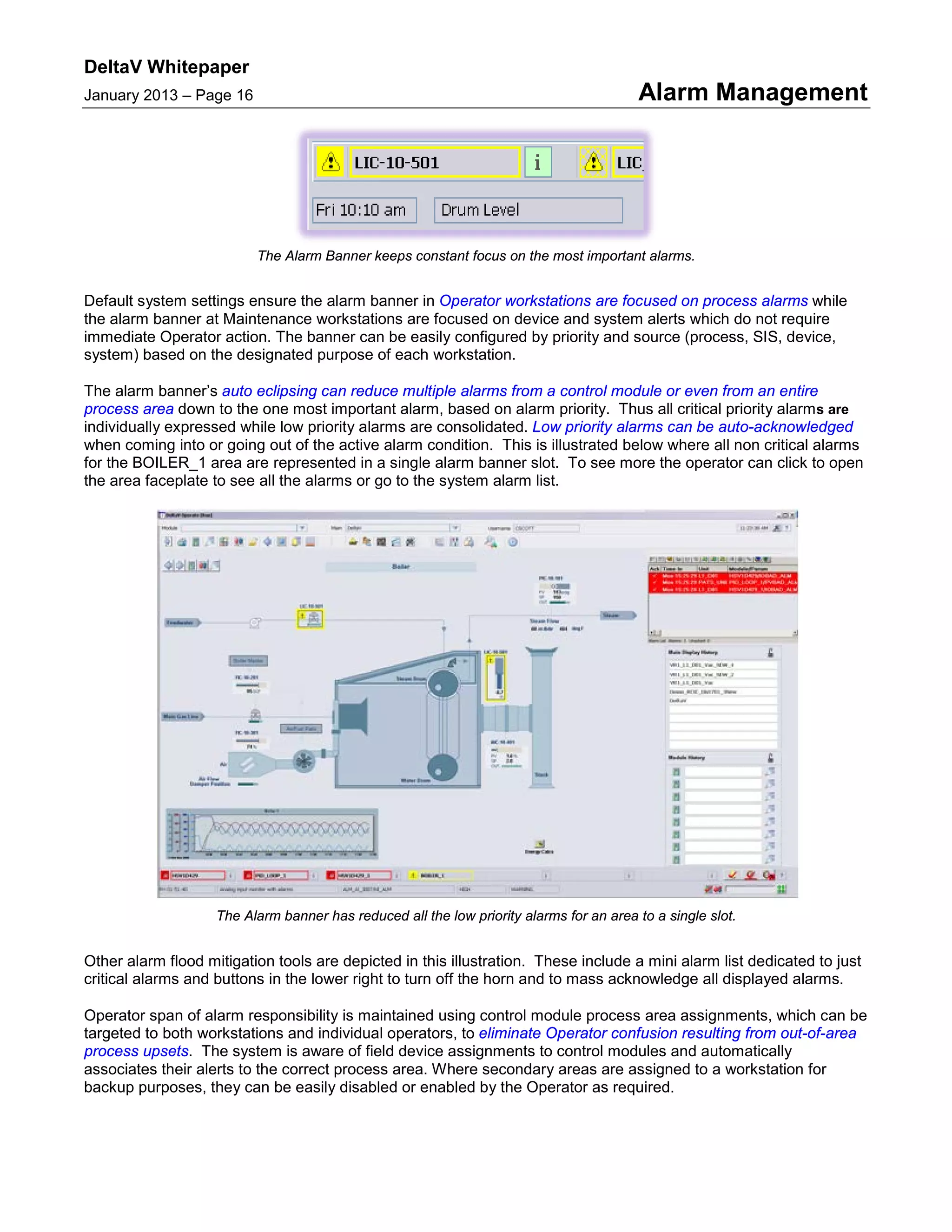 DeltaV Whitepaper
January 2013 – Page 16 Alarm Management
The Alarm Banner keeps constant focus on the most important alarms.
Default system settings ensure the alarm banner in Operator workstations are focused on process alarms while
the alarm banner at Maintenance workstations are focused on device and system alerts which do not require
immediate Operator action. The banner can be easily configured by priority and source (process, SIS, device,
system) based on the designated purpose of each workstation.
The alarm banner’s auto eclipsing can reduce multiple alarms from a control module or even from an entire
process area down to the one most important alarm, based on alarm priority. Thus all critical priority alarms are
individually expressed while low priority alarms are consolidated. Low priority alarms can be auto-acknowledged
when coming into or going out of the active alarm condition. This is illustrated below where all non critical alarms
for the BOILER_1 area are represented in a single alarm banner slot. To see more the operator can click to open
the area faceplate to see all the alarms or go to the system alarm list.
The Alarm banner has reduced all the low priority alarms for an area to a single slot.
Other alarm flood mitigation tools are depicted in this illustration. These include a mini alarm list dedicated to just
critical alarms and buttons in the lower right to turn off the horn and to mass acknowledge all displayed alarms.
Operator span of alarm responsibility is maintained using control module process area assignments, which can be
targeted to both workstations and individual operators, to eliminate Operator confusion resulting from out-of-area
process upsets. The system is aware of field device assignments to control modules and automatically
associates their alerts to the correct process area. Where secondary areas are assigned to a workstation for
backup purposes, they can be easily disabled or enabled by the Operator as required.
 