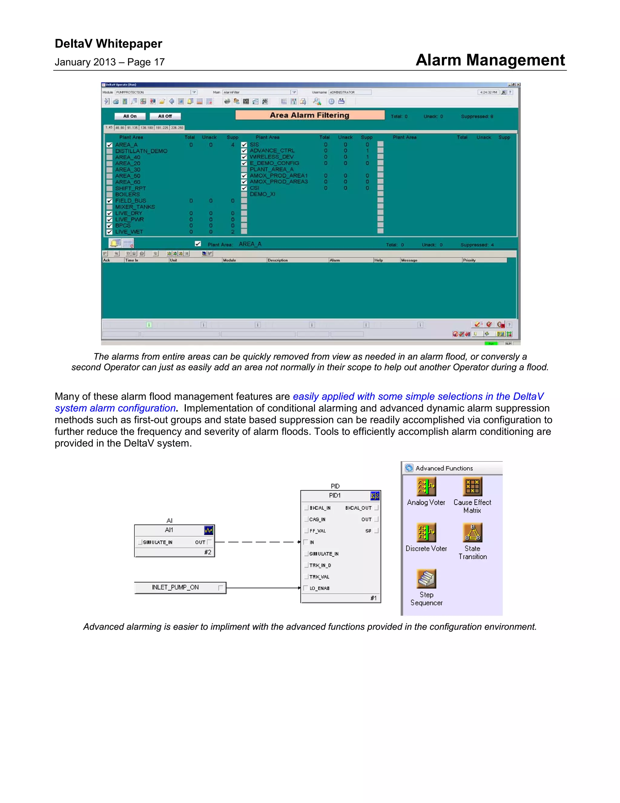 DeltaV Whitepaper
January 2013 – Page 17 Alarm Management
The alarms from entire areas can be quickly removed from view as needed in an alarm flood, or conversly a
second Operator can just as easily add an area not normally in their scope to help out another Operator during a flood.
Many of these alarm flood management features are easily applied with some simple selections in the DeltaV
system alarm configuration. Implementation of conditional alarming and advanced dynamic alarm suppression
methods such as first-out groups and state based suppression can be readily accomplished via configuration to
further reduce the frequency and severity of alarm floods. Tools to efficiently accomplish alarm conditioning are
provided in the DeltaV system.
Advanced alarming is easier to impliment with the advanced functions provided in the configuration environment.
 