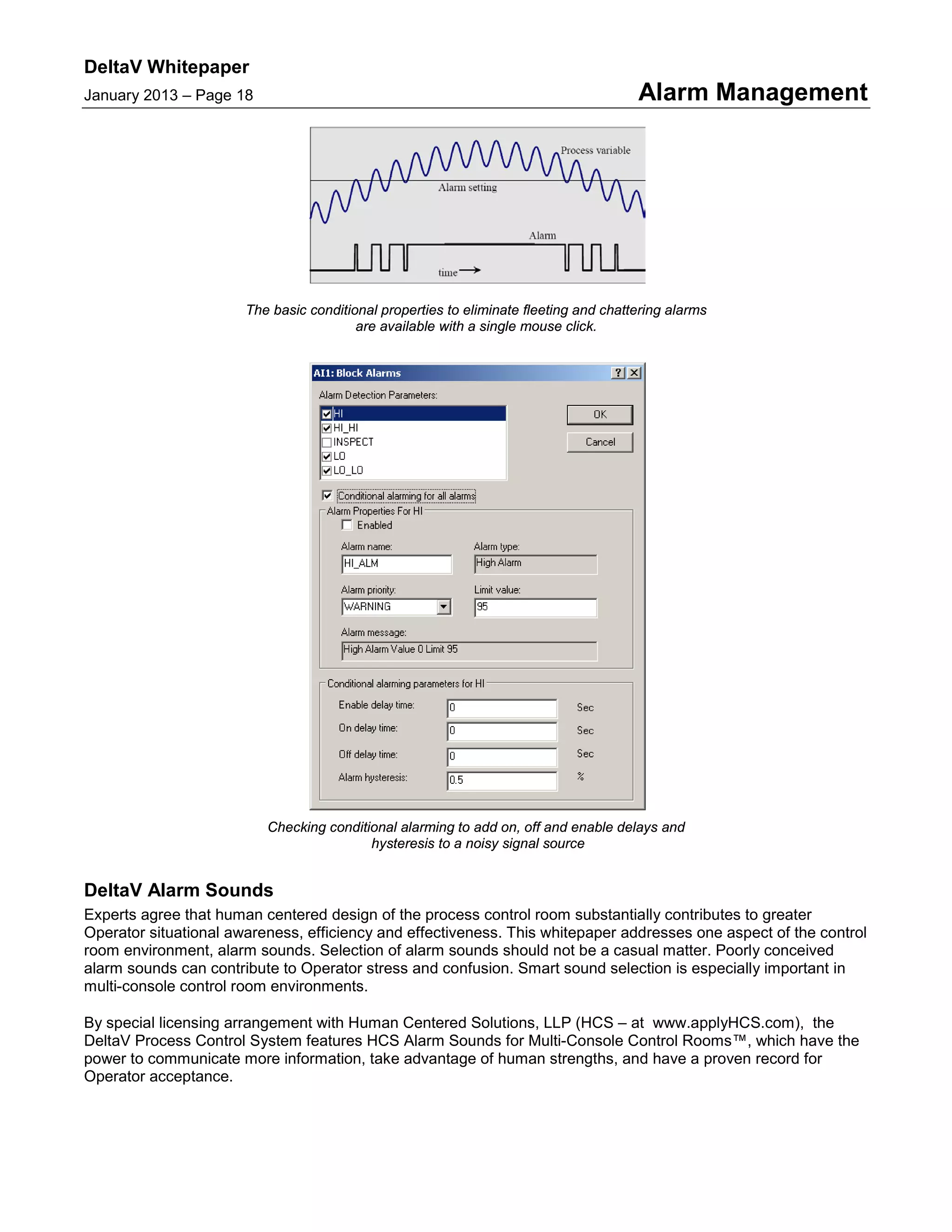 DeltaV Whitepaper
January 2013 – Page 18 Alarm Management
The basic conditional properties to eliminate fleeting and chattering alarms
are available with a single mouse click.
Checking conditional alarming to add on, off and enable delays and
hysteresis to a noisy signal source
DeltaV Alarm Sounds
Experts agree that human centered design of the process control room substantially contributes to greater
Operator situational awareness, efficiency and effectiveness. This whitepaper addresses one aspect of the control
room environment, alarm sounds. Selection of alarm sounds should not be a casual matter. Poorly conceived
alarm sounds can contribute to Operator stress and confusion. Smart sound selection is especially important in
multi-console control room environments.
By special licensing arrangement with Human Centered Solutions, LLP (HCS – at www.applyHCS.com), the
DeltaV Process Control System features HCS Alarm Sounds for Multi-Console Control Rooms™, which have the
power to communicate more information, take advantage of human strengths, and have a proven record for
Operator acceptance.
 