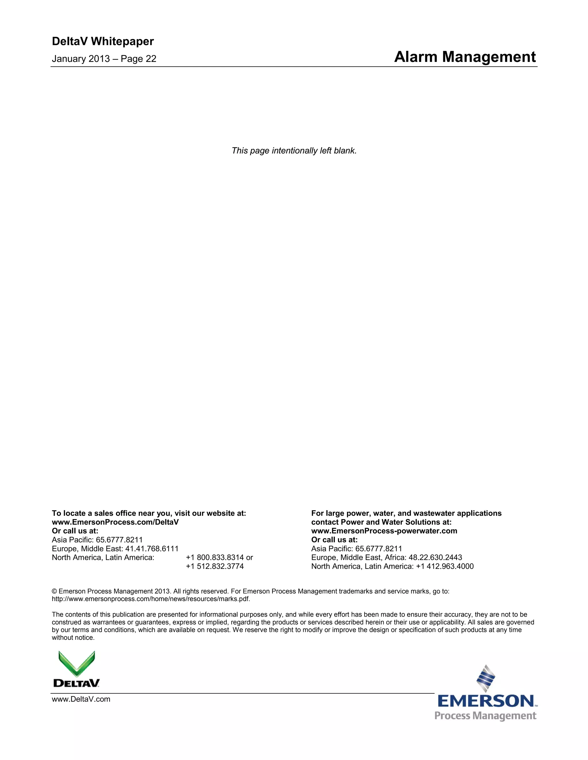DeltaV Whitepaper
January 2013 – Page 22 Alarm Management
To locate a sales office near you, visit our website at:
www.EmersonProcess.com/DeltaV
Or call us at:
Asia Pacific: 65.6777.8211
Europe, Middle East: 41.41.768.6111
North America, Latin America: +1 800.833.8314 or
+1 512.832.3774
For large power, water, and wastewater applications
contact Power and Water Solutions at:
www.EmersonProcess-powerwater.com
Or call us at:
Asia Pacific: 65.6777.8211
Europe, Middle East, Africa: 48.22.630.2443
North America, Latin America: +1 412.963.4000
© Emerson Process Management 2013. All rights reserved. For Emerson Process Management trademarks and service marks, go to:
http://www.emersonprocess.com/home/news/resources/marks.pdf.
The contents of this publication are presented for informational purposes only, and while every effort has been made to ensure their accuracy, they are not to be
construed as warrantees or guarantees, express or implied, regarding the products or services described herein or their use or applicability. All sales are governed
by our terms and conditions, which are available on request. We reserve the right to modify or improve the design or specification of such products at any time
without notice.
www.DeltaV.com
This page intentionally left blank.
 