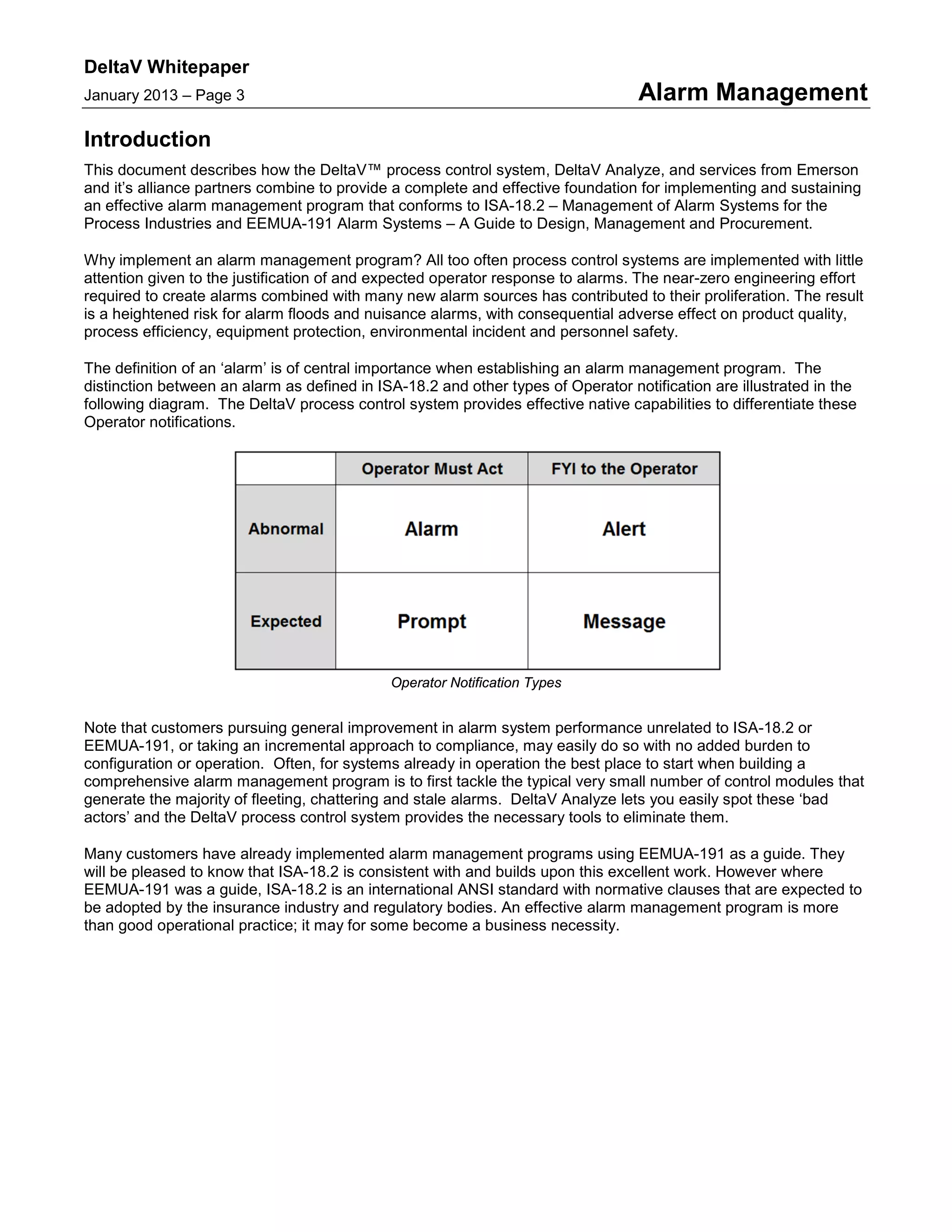 DeltaV Whitepaper
January 2013 – Page 3 Alarm Management
Introduction
This document describes how the DeltaV™ process control system, DeltaV Analyze, and services from Emerson
and it’s alliance partners combine to provide a complete and effective foundation for implementing and sustaining
an effective alarm management program that conforms to ISA-18.2 – Management of Alarm Systems for the
Process Industries and EEMUA-191 Alarm Systems – A Guide to Design, Management and Procurement.
Why implement an alarm management program? All too often process control systems are implemented with little
attention given to the justification of and expected operator response to alarms. The near-zero engineering effort
required to create alarms combined with many new alarm sources has contributed to their proliferation. The result
is a heightened risk for alarm floods and nuisance alarms, with consequential adverse effect on product quality,
process efficiency, equipment protection, environmental incident and personnel safety.
The definition of an ‘alarm’ is of central importance when establishing an alarm management program. The
distinction between an alarm as defined in ISA-18.2 and other types of Operator notification are illustrated in the
following diagram. The DeltaV process control system provides effective native capabilities to differentiate these
Operator notifications.
Operator Notification Types
Note that customers pursuing general improvement in alarm system performance unrelated to ISA-18.2 or
EEMUA-191, or taking an incremental approach to compliance, may easily do so with no added burden to
configuration or operation. Often, for systems already in operation the best place to start when building a
comprehensive alarm management program is to first tackle the typical very small number of control modules that
generate the majority of fleeting, chattering and stale alarms. DeltaV Analyze lets you easily spot these ‘bad
actors’ and the DeltaV process control system provides the necessary tools to eliminate them.
Many customers have already implemented alarm management programs using EEMUA-191 as a guide. They
will be pleased to know that ISA-18.2 is consistent with and builds upon this excellent work. However where
EEMUA-191 was a guide, ISA-18.2 is an international ANSI standard with normative clauses that are expected to
be adopted by the insurance industry and regulatory bodies. An effective alarm management program is more
than good operational practice; it may for some become a business necessity.
 