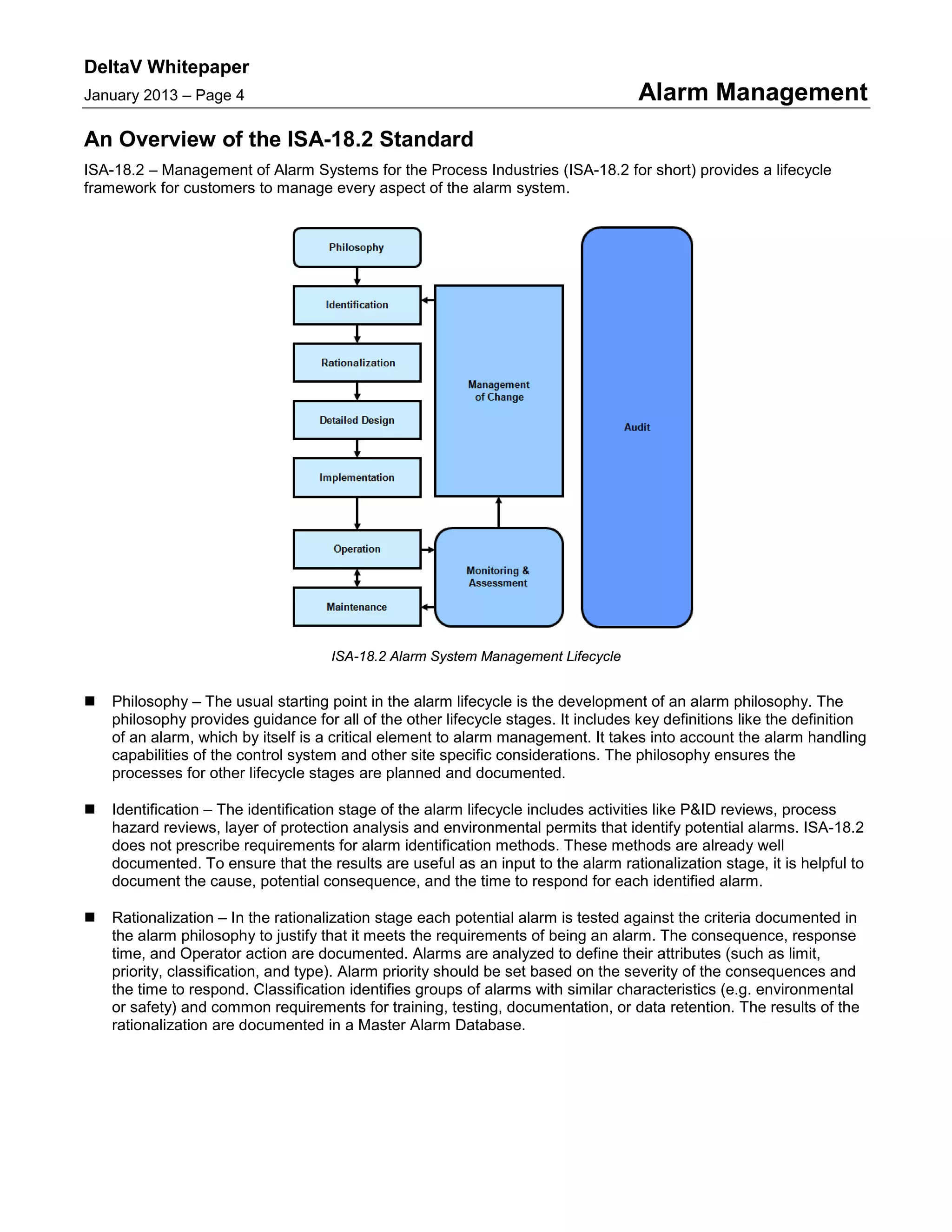DeltaV Whitepaper
January 2013 – Page 4 Alarm Management
An Overview of the ISA-18.2 Standard
ISA-18.2 – Management of Alarm Systems for the Process Industries (ISA-18.2 for short) provides a lifecycle
framework for customers to manage every aspect of the alarm system.
ISA-18.2 Alarm System Management Lifecycle
 Philosophy – The usual starting point in the alarm lifecycle is the development of an alarm philosophy. The
philosophy provides guidance for all of the other lifecycle stages. It includes key definitions like the definition
of an alarm, which by itself is a critical element to alarm management. It takes into account the alarm handling
capabilities of the control system and other site specific considerations. The philosophy ensures the
processes for other lifecycle stages are planned and documented.
 Identification – The identification stage of the alarm lifecycle includes activities like P&ID reviews, process
hazard reviews, layer of protection analysis and environmental permits that identify potential alarms. ISA-18.2
does not prescribe requirements for alarm identification methods. These methods are already well
documented. To ensure that the results are useful as an input to the alarm rationalization stage, it is helpful to
document the cause, potential consequence, and the time to respond for each identified alarm.
 Rationalization – In the rationalization stage each potential alarm is tested against the criteria documented in
the alarm philosophy to justify that it meets the requirements of being an alarm. The consequence, response
time, and Operator action are documented. Alarms are analyzed to define their attributes (such as limit,
priority, classification, and type). Alarm priority should be set based on the severity of the consequences and
the time to respond. Classification identifies groups of alarms with similar characteristics (e.g. environmental
or safety) and common requirements for training, testing, documentation, or data retention. The results of the
rationalization are documented in a Master Alarm Database.
 