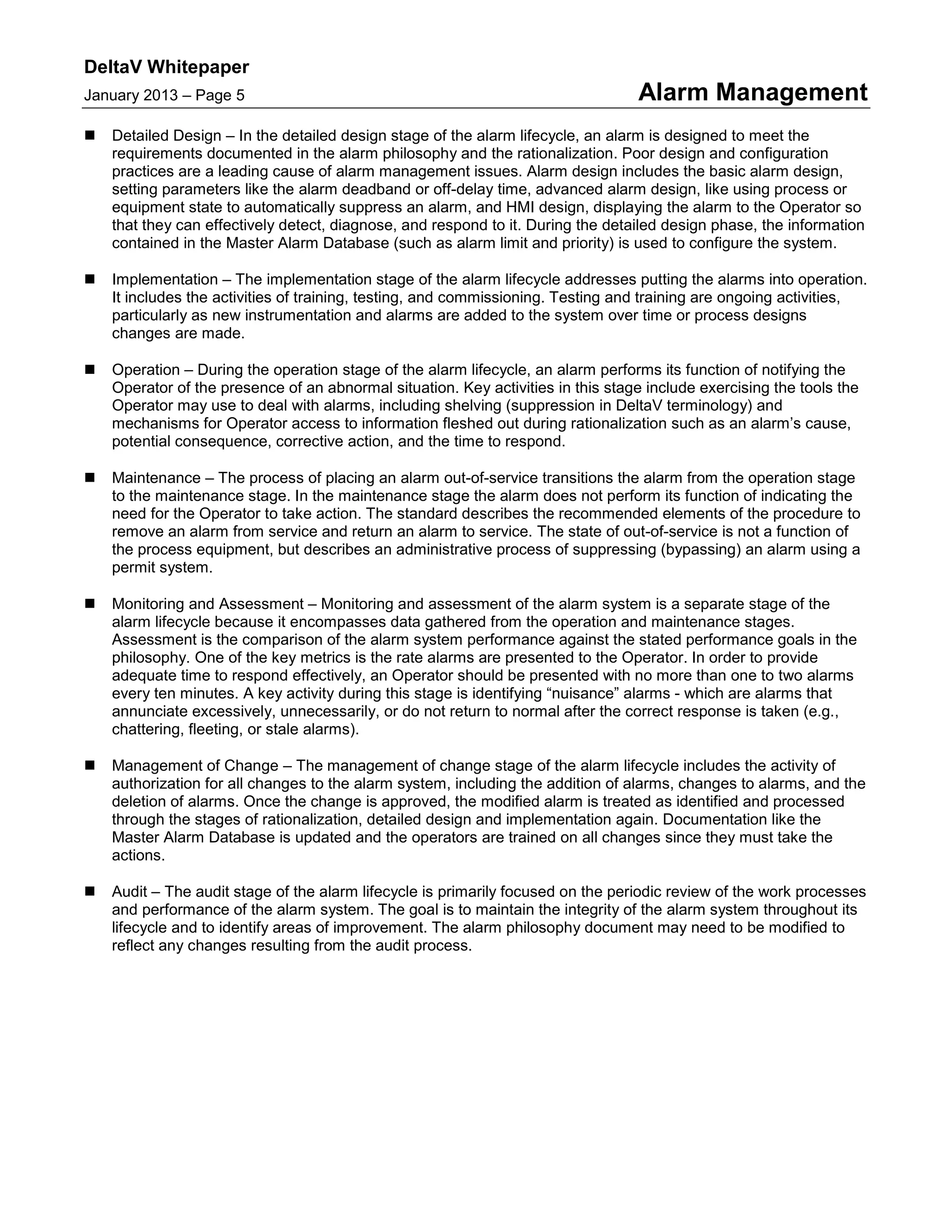 DeltaV Whitepaper
January 2013 – Page 5 Alarm Management
 Detailed Design – In the detailed design stage of the alarm lifecycle, an alarm is designed to meet the
requirements documented in the alarm philosophy and the rationalization. Poor design and configuration
practices are a leading cause of alarm management issues. Alarm design includes the basic alarm design,
setting parameters like the alarm deadband or off-delay time, advanced alarm design, like using process or
equipment state to automatically suppress an alarm, and HMI design, displaying the alarm to the Operator so
that they can effectively detect, diagnose, and respond to it. During the detailed design phase, the information
contained in the Master Alarm Database (such as alarm limit and priority) is used to configure the system.
 Implementation – The implementation stage of the alarm lifecycle addresses putting the alarms into operation.
It includes the activities of training, testing, and commissioning. Testing and training are ongoing activities,
particularly as new instrumentation and alarms are added to the system over time or process designs
changes are made.
 Operation – During the operation stage of the alarm lifecycle, an alarm performs its function of notifying the
Operator of the presence of an abnormal situation. Key activities in this stage include exercising the tools the
Operator may use to deal with alarms, including shelving (suppression in DeltaV terminology) and
mechanisms for Operator access to information fleshed out during rationalization such as an alarm’s cause,
potential consequence, corrective action, and the time to respond.
 Maintenance – The process of placing an alarm out-of-service transitions the alarm from the operation stage
to the maintenance stage. In the maintenance stage the alarm does not perform its function of indicating the
need for the Operator to take action. The standard describes the recommended elements of the procedure to
remove an alarm from service and return an alarm to service. The state of out-of-service is not a function of
the process equipment, but describes an administrative process of suppressing (bypassing) an alarm using a
permit system.
 Monitoring and Assessment – Monitoring and assessment of the alarm system is a separate stage of the
alarm lifecycle because it encompasses data gathered from the operation and maintenance stages.
Assessment is the comparison of the alarm system performance against the stated performance goals in the
philosophy. One of the key metrics is the rate alarms are presented to the Operator. In order to provide
adequate time to respond effectively, an Operator should be presented with no more than one to two alarms
every ten minutes. A key activity during this stage is identifying “nuisance” alarms - which are alarms that
annunciate excessively, unnecessarily, or do not return to normal after the correct response is taken (e.g.,
chattering, fleeting, or stale alarms).
 Management of Change – The management of change stage of the alarm lifecycle includes the activity of
authorization for all changes to the alarm system, including the addition of alarms, changes to alarms, and the
deletion of alarms. Once the change is approved, the modified alarm is treated as identified and processed
through the stages of rationalization, detailed design and implementation again. Documentation like the
Master Alarm Database is updated and the operators are trained on all changes since they must take the
actions.
 Audit – The audit stage of the alarm lifecycle is primarily focused on the periodic review of the work processes
and performance of the alarm system. The goal is to maintain the integrity of the alarm system throughout its
lifecycle and to identify areas of improvement. The alarm philosophy document may need to be modified to
reflect any changes resulting from the audit process.
 