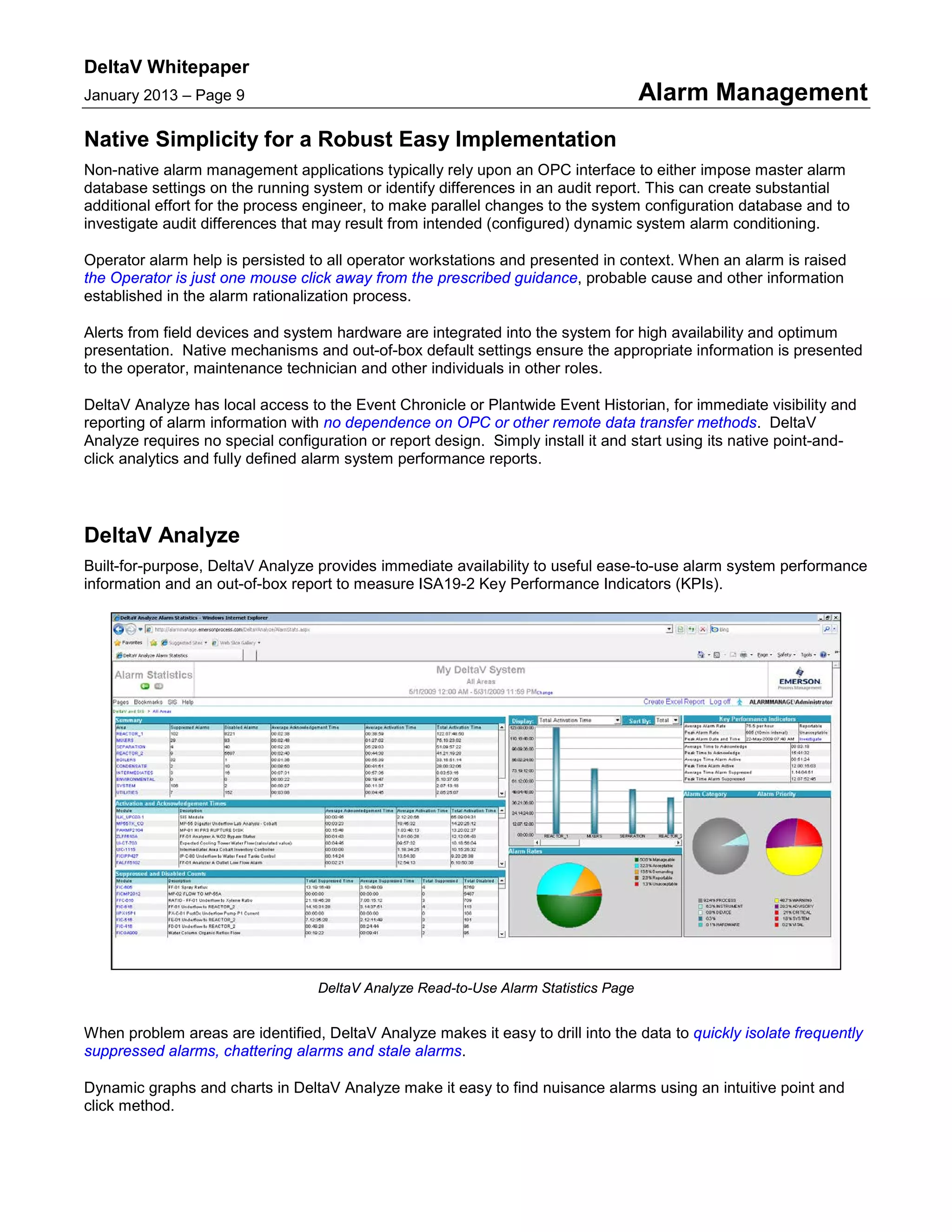 DeltaV Whitepaper
January 2013 – Page 9 Alarm Management
Native Simplicity for a Robust Easy Implementation
Non-native alarm management applications typically rely upon an OPC interface to either impose master alarm
database settings on the running system or identify differences in an audit report. This can create substantial
additional effort for the process engineer, to make parallel changes to the system configuration database and to
investigate audit differences that may result from intended (configured) dynamic system alarm conditioning.
Operator alarm help is persisted to all operator workstations and presented in context. When an alarm is raised
the Operator is just one mouse click away from the prescribed guidance, probable cause and other information
established in the alarm rationalization process.
Alerts from field devices and system hardware are integrated into the system for high availability and optimum
presentation. Native mechanisms and out-of-box default settings ensure the appropriate information is presented
to the operator, maintenance technician and other individuals in other roles.
DeltaV Analyze has local access to the Event Chronicle or Plantwide Event Historian, for immediate visibility and
reporting of alarm information with no dependence on OPC or other remote data transfer methods. DeltaV
Analyze requires no special configuration or report design. Simply install it and start using its native point-and-
click analytics and fully defined alarm system performance reports.
DeltaV Analyze
Built-for-purpose, DeltaV Analyze provides immediate availability to useful ease-to-use alarm system performance
information and an out-of-box report to measure ISA19-2 Key Performance Indicators (KPIs).
DeltaV Analyze Read-to-Use Alarm Statistics Page
When problem areas are identified, DeltaV Analyze makes it easy to drill into the data to quickly isolate frequently
suppressed alarms, chattering alarms and stale alarms.
Dynamic graphs and charts in DeltaV Analyze make it easy to find nuisance alarms using an intuitive point and
click method.
 