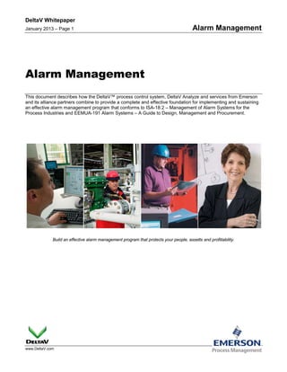 DeltaV Whitepaper
January 2013 – Page 1 Alarm Management
www.DeltaV.com
Alarm Management
This document describes how the DeltaV™ process control system, DeltaV Analyze and services from Emerson
and its alliance partners combine to provide a complete and effective foundation for implementing and sustaining
an effective alarm management program that conforms to ISA-18.2 – Management of Alarm Systems for the
Process Industries and EEMUA-191 Alarm Systems – A Guide to Design, Management and Procurement.
Build an effective alarm management program that protects your people, assetts and profitiability.
 