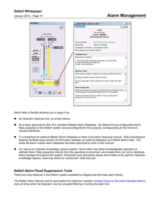 DeltaV Whitepaper
January 2013 – Page 15 Alarm Management
Alarm Help is flexible allowing you to apply it as:
 An Operator response tool, as shown above.
 As a basic stand-alone ISA-18.2 compliant Master Alarm Database. By default the six configurable Alarm
Help properties in the DeltaV system are preconfigured for this purpose, corresponding to the minimum
required attributes.
 To compliment an external Master Alarm Database or other local alarm response manual. Bulk import/export
features facilitate easy transfer of information between an external database and DeltaV Alarm Help. The
exida SILAlarm master alarm database has been optimized to work in this manner.
 For use as an Operator-knowledge capture system. Some sites may allow knowledgeable operators to
add/edit Alarm Help properties directly from the operating environment, and enable them (or not) to distribute
these changes throughout the system. Parameter level granularity allows some fields to be used for Operator-
knowledge capture, reserving others for ‘authorized’ read-only use.
DeltaV Alarm Flood Suppression Tools
There are many features in the DeltaV system available to mitigate and eliminate alarm floods.
The DeltaV Alarm Banner and its associated horn behavior maintain constant focus on the most important alarms,
even at times when the Operator may be occupied filtering or sorting the alarm list.
 