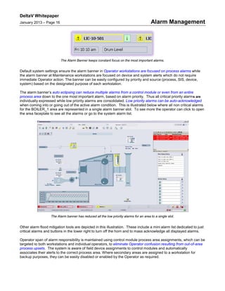 DeltaV Whitepaper
January 2013 – Page 16 Alarm Management
The Alarm Banner keeps constant focus on the most important alarms.
Default system settings ensure the alarm banner in Operator workstations are focused on process alarms while
the alarm banner at Maintenance workstations are focused on device and system alerts which do not require
immediate Operator action. The banner can be easily configured by priority and source (process, SIS, device,
system) based on the designated purpose of each workstation.
The alarm banner’s auto eclipsing can reduce multiple alarms from a control module or even from an entire
process area down to the one most important alarm, based on alarm priority. Thus all critical priority alarms are
individually expressed while low priority alarms are consolidated. Low priority alarms can be auto-acknowledged
when coming into or going out of the active alarm condition. This is illustrated below where all non critical alarms
for the BOILER_1 area are represented in a single alarm banner slot. To see more the operator can click to open
the area faceplate to see all the alarms or go to the system alarm list.
The Alarm banner has reduced all the low priority alarms for an area to a single slot.
Other alarm flood mitigation tools are depicted in this illustration. These include a mini alarm list dedicated to just
critical alarms and buttons in the lower right to turn off the horn and to mass acknowledge all displayed alarms.
Operator span of alarm responsibility is maintained using control module process area assignments, which can be
targeted to both workstations and individual operators, to eliminate Operator confusion resulting from out-of-area
process upsets. The system is aware of field device assignments to control modules and automatically
associates their alerts to the correct process area. Where secondary areas are assigned to a workstation for
backup purposes, they can be easily disabled or enabled by the Operator as required.
 