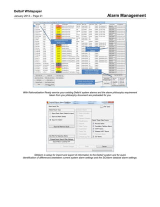 DeltaV Whitepaper
January 2013 – Page 21 Alarm Management
,
With Rationalization Ready service your existing DeltaV system alarms and the alarm philosophy requirement
taken from you philosophy document are preloaded for you.
SIlAlarm is setup for import and export of information to the DeltaV system and for quick
identification of differences bewtween current system alarm settings and the SILAlarm databse alarm settings.
 