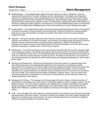 DeltaV Whitepaper
January 2013 – Page 5 Alarm Management
 Detailed Design – In the detailed design stage of the alarm lifecycle, an alarm is designed to meet the
requirements documented in the alarm philosophy and the rationalization. Poor design and configuration
practices are a leading cause of alarm management issues. Alarm design includes the basic alarm design,
setting parameters like the alarm deadband or off-delay time, advanced alarm design, like using process or
equipment state to automatically suppress an alarm, and HMI design, displaying the alarm to the Operator so
that they can effectively detect, diagnose, and respond to it. During the detailed design phase, the information
contained in the Master Alarm Database (such as alarm limit and priority) is used to configure the system.
 Implementation – The implementation stage of the alarm lifecycle addresses putting the alarms into operation.
It includes the activities of training, testing, and commissioning. Testing and training are ongoing activities,
particularly as new instrumentation and alarms are added to the system over time or process designs
changes are made.
 Operation – During the operation stage of the alarm lifecycle, an alarm performs its function of notifying the
Operator of the presence of an abnormal situation. Key activities in this stage include exercising the tools the
Operator may use to deal with alarms, including shelving (suppression in DeltaV terminology) and
mechanisms for Operator access to information fleshed out during rationalization such as an alarm’s cause,
potential consequence, corrective action, and the time to respond.
 Maintenance – The process of placing an alarm out-of-service transitions the alarm from the operation stage
to the maintenance stage. In the maintenance stage the alarm does not perform its function of indicating the
need for the Operator to take action. The standard describes the recommended elements of the procedure to
remove an alarm from service and return an alarm to service. The state of out-of-service is not a function of
the process equipment, but describes an administrative process of suppressing (bypassing) an alarm using a
permit system.
 Monitoring and Assessment – Monitoring and assessment of the alarm system is a separate stage of the
alarm lifecycle because it encompasses data gathered from the operation and maintenance stages.
Assessment is the comparison of the alarm system performance against the stated performance goals in the
philosophy. One of the key metrics is the rate alarms are presented to the Operator. In order to provide
adequate time to respond effectively, an Operator should be presented with no more than one to two alarms
every ten minutes. A key activity during this stage is identifying “nuisance” alarms - which are alarms that
annunciate excessively, unnecessarily, or do not return to normal after the correct response is taken (e.g.,
chattering, fleeting, or stale alarms).
 Management of Change – The management of change stage of the alarm lifecycle includes the activity of
authorization for all changes to the alarm system, including the addition of alarms, changes to alarms, and the
deletion of alarms. Once the change is approved, the modified alarm is treated as identified and processed
through the stages of rationalization, detailed design and implementation again. Documentation like the
Master Alarm Database is updated and the operators are trained on all changes since they must take the
actions.
 Audit – The audit stage of the alarm lifecycle is primarily focused on the periodic review of the work processes
and performance of the alarm system. The goal is to maintain the integrity of the alarm system throughout its
lifecycle and to identify areas of improvement. The alarm philosophy document may need to be modified to
reflect any changes resulting from the audit process.
 