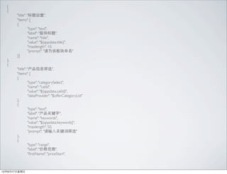 [
  {
  	

   "title": "",
  	

   "items": [
  	

   {
  	

   	

       "type": "text",
  	

   	

       "label": "",
  	

   	

       "name": "title",
  	

   	

       "value": "${appdata.title}",
  	

   	

       "maxlength": 10,
  	

   	

       "prompt": "Ϊð"
  	

   }]
  },
  {
  	

   "title": "Ϣɸѡ",
  	

   "items": [
  	

   {
  	

   	

       "type": "categorySelect",
  	

   	

       "name": "catId",
  	

   	

       "value": "${appdata.catId}",
  	

   	

       "dataProvider": "$offerCategoryList"
  	

   },
  	

   {
  	

   	

       "type": "text",
  	

   	

       "label": "ؼ",
  	

   	

       "name": "keywords",
  	

   	

       "value": "${appdata.keywords}",
  	

   	

       "maxlength": 50,
  	

   	

       "prompt": "ؼɸѡ"
  	

   },
  	

   {
  	

   	

       "type": "range",
  	

   	

       "label": "۸Χ",
  	

   	

       "?rstName": "priceStart",



12817
 