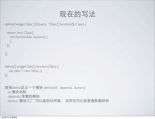 ڵд
  de?ne(widget.Tabs, [jQuery, Class], function($, Class) {

   return new Class({
      init: function(div, options) {
      }
   });

  });


  de?ne([widget.Tabs], function(Tabs) {
      var tabs = new Tabs(...);
  });


  ʹde?ne?һģ de?ne(id?, depends, factory)
   id: ģ
   depends: ģ
   factory: ģ鹤, Էκֵ ȻҲͨݽṹ



12817
 
