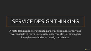 SERVICE DESIGNTHINKING
A metodologia pode ser utilizada para criar ou remodelar serviços,
rever conceitos e formas de se relacionar com eles, ou ainda gerar
inovação e melhorias em serviços existentes.
 