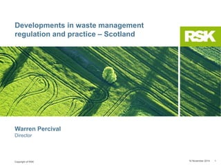 Copyright of RSK
Developments in waste management
regulation and practice – Scotland
14 November 2014 1
Warren Percival
Director
 