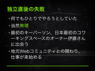 独立直後の失敗

•何でもひとりでやろうとしていた
•当然無理
•最初のキーパーソン、日本最初のコワ
ーキングスペースのオーナー伊藤さん
に出会う

•地元Webコミュニティとの関わり、
仕事が来始める

 