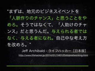 まずは、地元のビジネスイベントを
「人脈作りのチャンス」と思うことをや
めろ。そうではなくて、「人助けのチャ
ンス」だと思うんだ。与えられる者では
なく、与える者になれ。自己中な考え方
を改めろ。
Jeﬀ Archibald - ライフハッカー［日本版］
http://www.lifehacker.jp/2014/01/140125stopnetworking.html

 