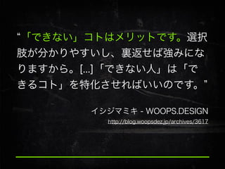 「できない」コトはメリットです。選択
肢が分かりやすいし、裏返せば強みにな
りますから。[...]「できない人」は「で
きるコト」を特化させればいいのです。
イシジマミキ - WOOPS.DESIGN
http://blog.woopsdez.jp/archives/3617

 