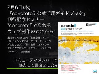 2月6日(木)
『concrete5 公式活用ガイドブック』
刊行記念セミナー
concrete5で変わる
ウェブ制作のこれから
出演者：Katz Ueno／佐藤公哉（イノー
バ）／イシジマミキ（ザ・マーズナレッジ
／こけむさズ）／川竹敏晴（ロフトワー
ク）／佐々木多生（コンクリートファイブ
ジャパン）／菱川拓郎

コミュニティメンバーで
協力して書きました!

 