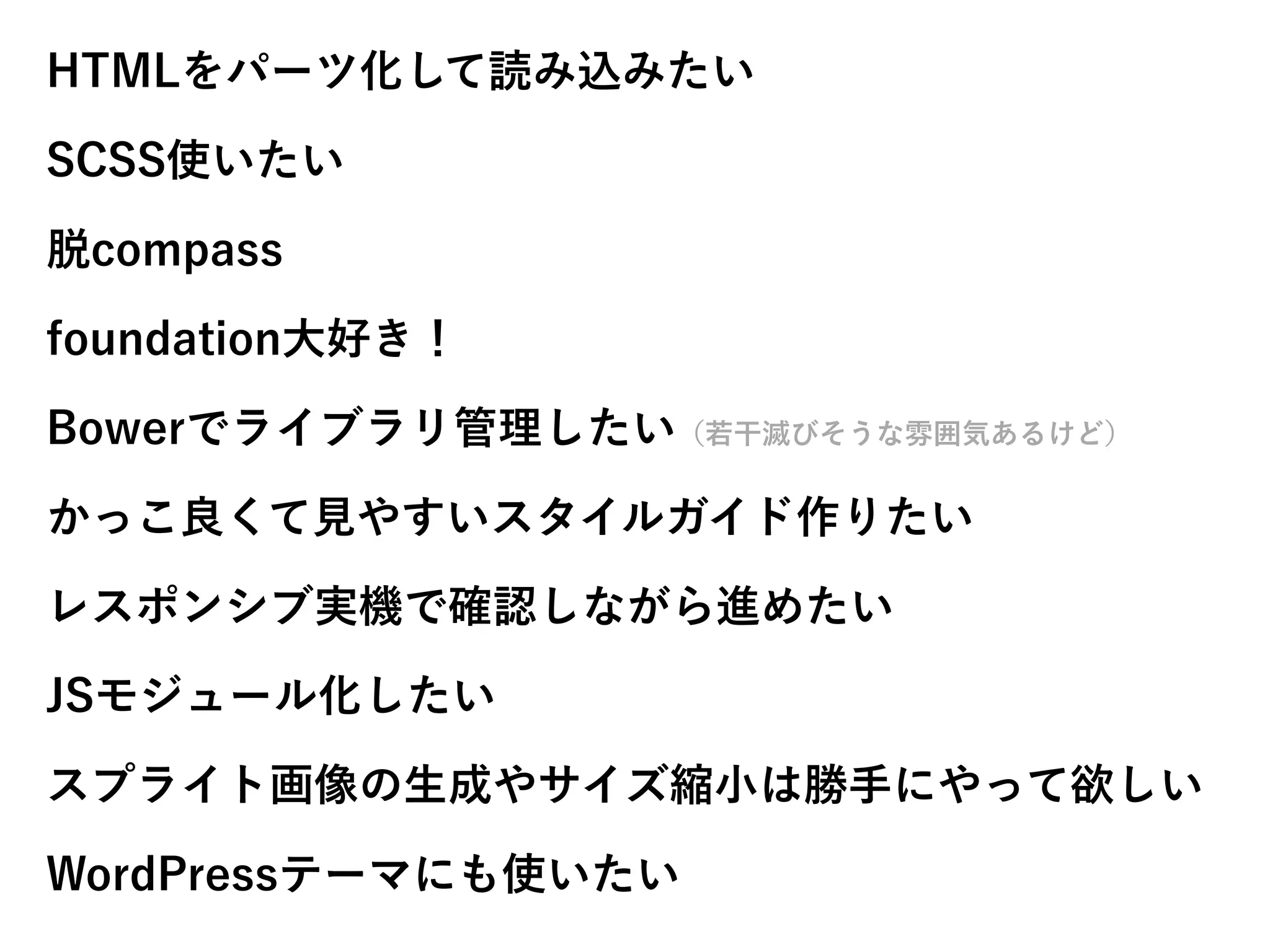 HTMLをパーツ化して読み込みたい
SCSS使いたい
脱compass
foundation大好き！
Bowerでライブラリ管理したい（若干滅びそうな雰囲気あるけど）
かっこ良くて見やすいスタイルガイド作りたい
レスポンシブ実機で確認しながら進めたい
JSモジュール化したい
スプライト画像の生成やサイズ縮小は勝手にやって欲しい
WordPressテーマにも使いたい
 