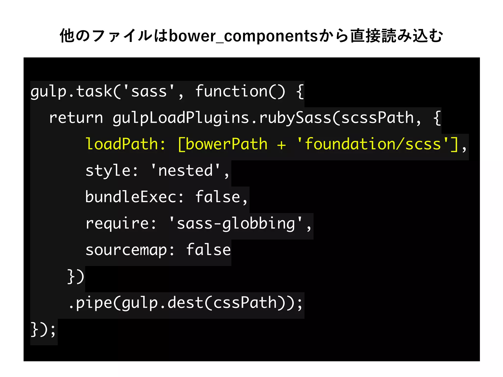 他のファイルはbower_componentsから直接読み込む
gulp.task('sass', function() { 
return gulpLoadPlugins.rubySass(scssPath, { 
loadPath: [bowerPath + 'foundation/scss'], 
style: 'nested', 
bundleExec: false, 
require: 'sass-globbing', 
sourcemap: false 
}) 
.pipe(gulp.dest(cssPath)); 
});
 