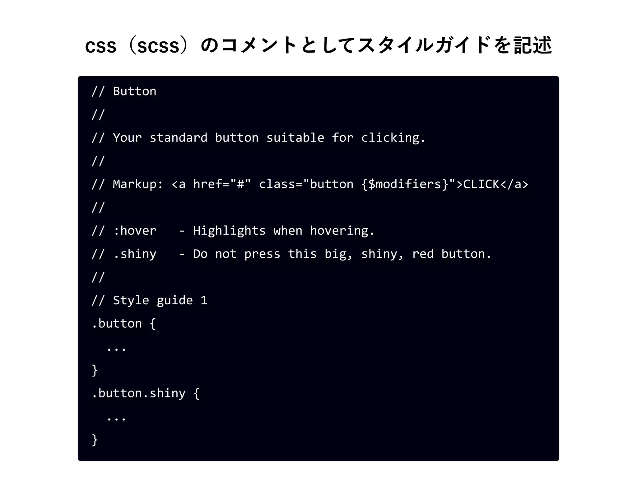 css（scss）のコメントとしてスタイルガイドを記述
// Button
//
// Your standard button suitable for clicking.
//
// Markup: <a href="#" class="button {$modifiers}">CLICK</a>
//
// :hover - Highlights when hovering.
// .shiny - Do not press this big, shiny, red button.
//
// Style guide 1
.button {
...
}
.button.shiny {
...
}
 