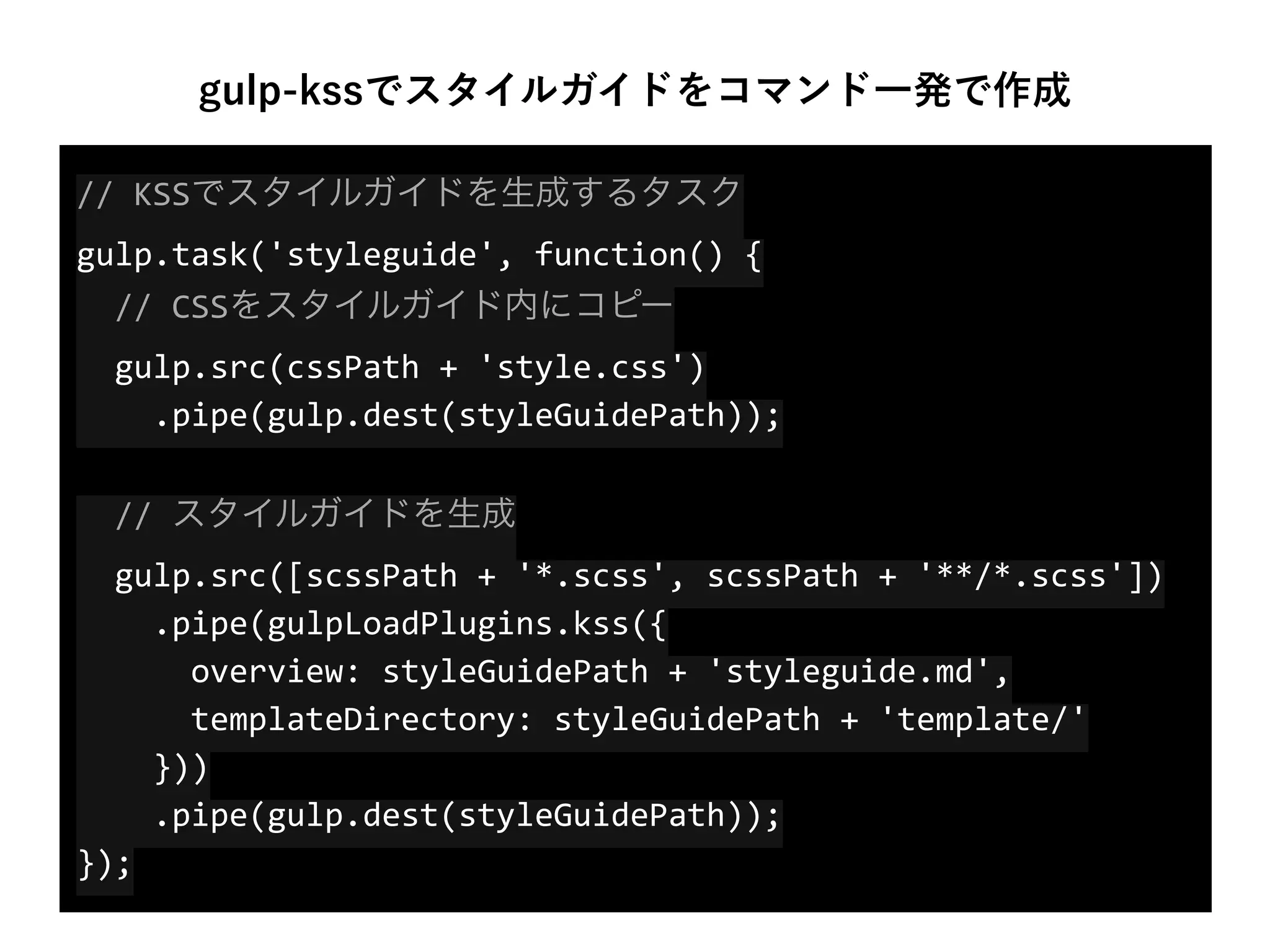 //	
  KSSでスタイルガイドを生成するタスク 
gulp.task('styleguide',	
  function()	
  { 
	
  	
  //	
  CSSをスタイルガイド内にコピー 
	
  	
  gulp.src(cssPath	
  +	
  'style.css') 
	
  	
  	
  	
  .pipe(gulp.dest(styleGuidePath)); 
 
	
  	
  //	
  スタイルガイドを生成 
	
  	
  gulp.src([scssPath	
  +	
  '*.scss',	
  scssPath	
  +	
  '**/*.scss']) 
	
  	
  	
  	
  .pipe(gulpLoadPlugins.kss({ 
	
  	
  	
  	
  	
  	
  overview:	
  styleGuidePath	
  +	
  'styleguide.md', 
	
  	
  	
  	
  	
  	
  templateDirectory:	
  styleGuidePath	
  +	
  'template/' 
	
  	
  	
  	
  })) 
	
  	
  	
  	
  .pipe(gulp.dest(styleGuidePath)); 
});
gulp-kssでスタイルガイドをコマンド一発で作成
 