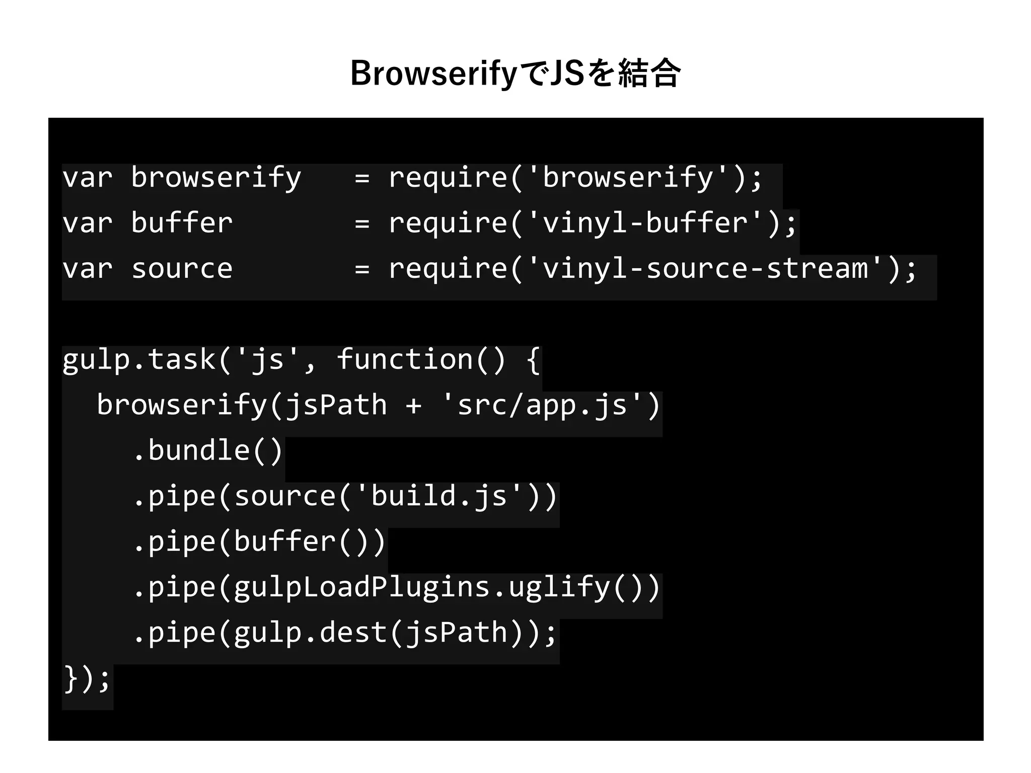 var	
  browserify	
  	
  	
  =	
  require('browserify');	
  
var	
  buffer	
  	
  	
  	
  	
  	
  	
  =	
  require('vinyl-­‐buffer'); 
var	
  source	
  	
  	
  	
  	
  	
  	
  =	
  require('vinyl-­‐source-­‐stream');	
  
gulp.task('js',	
  function()	
  { 
	
  	
  browserify(jsPath	
  +	
  'src/app.js') 
	
  	
  	
  	
  .bundle() 
	
  	
  	
  	
  .pipe(source('build.js')) 
	
  	
  	
  	
  .pipe(buffer()) 
	
  	
  	
  	
  .pipe(gulpLoadPlugins.uglify()) 
	
  	
  	
  	
  .pipe(gulp.dest(jsPath)); 
});
BrowserifyでJSを結合
 