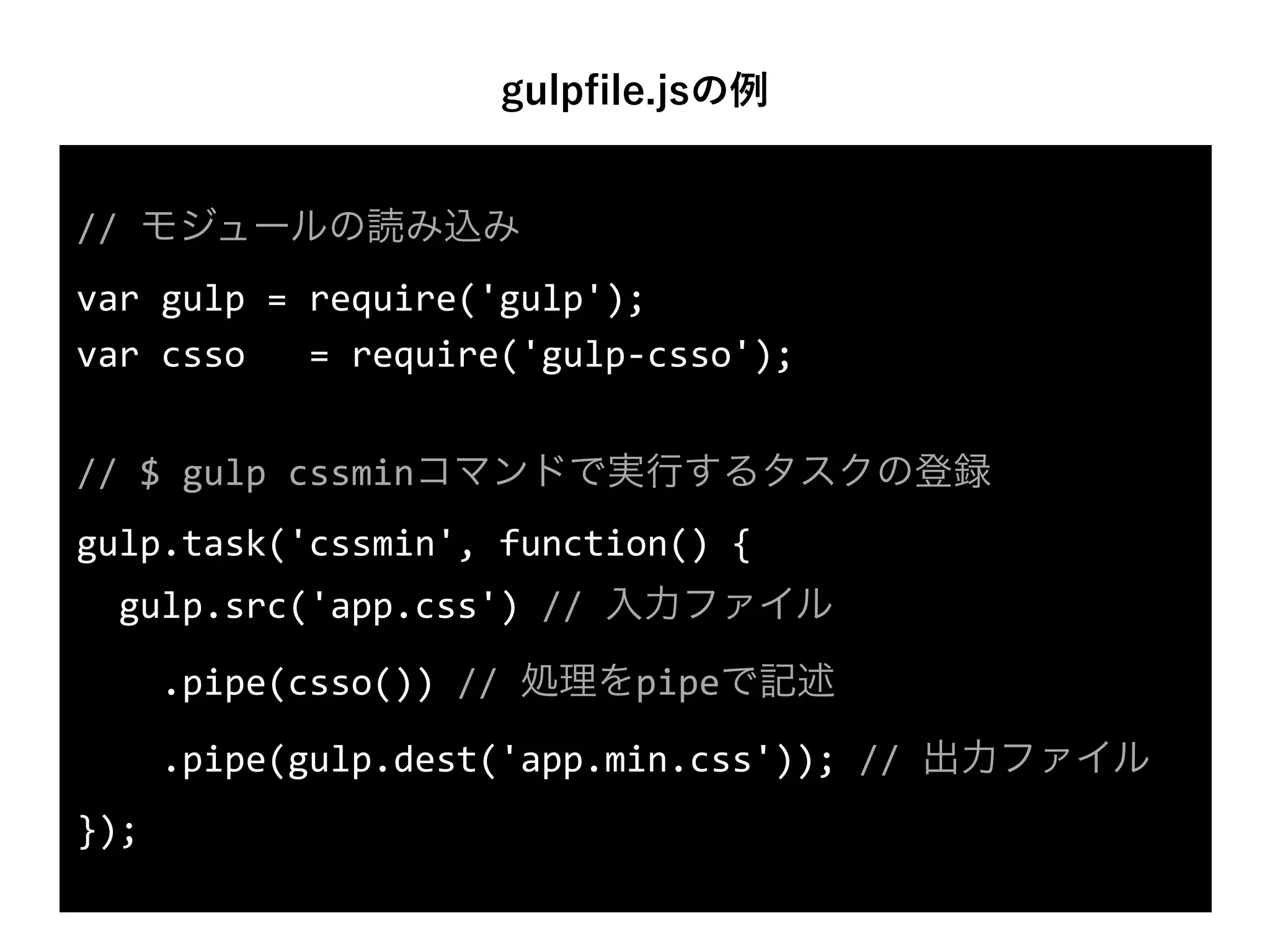 gulpﬁle.jsの例
//	
  モジュールの読み込み	
  
var	
  gulp	
  =	
  require('gulp');	
  
var	
  csso	
  =	
  require('gulp-­‐csso');	
  
//	
  $	
  gulp	
  cssminコマンドで実行するタスクの登録	
  
gulp.task('cssmin',	
  function()	
  {	
  
	
  	
  gulp.src('app.css')	
  //	
  入力ファイル	
  
	
  	
  	
  	
  .pipe(csso())	
  //	
  処理をpipeで記述	
  
	
  	
  	
  	
  .pipe(gulp.dest('app.min.css'));	
  //	
  出力ファイル	
  
});
 