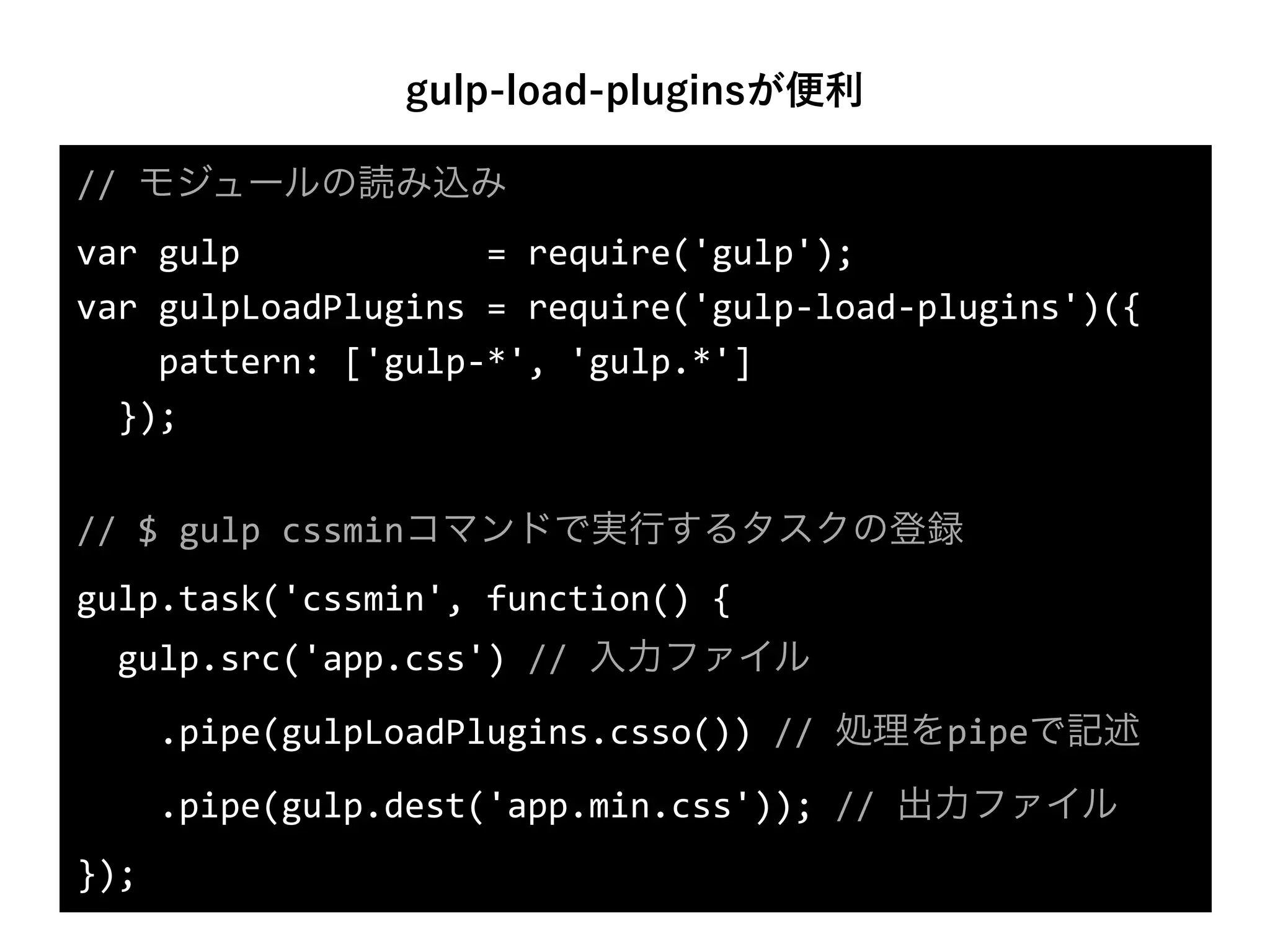 gulp-load-pluginsが便利
//	
  モジュールの読み込み	
  
var	
  gulp	
  	
  	
  	
  	
  	
  	
  	
  	
  	
  	
  	
  =	
  require('gulp');	
  
var	
  gulpLoadPlugins	
  =	
  require('gulp-­‐load-­‐plugins')({	
  
	
  	
  	
  	
  pattern:	
  ['gulp-­‐*',	
  'gulp.*']	
  
	
  	
  });	
  
//	
  $	
  gulp	
  cssminコマンドで実行するタスクの登録	
  
gulp.task('cssmin',	
  function()	
  {	
  
	
  	
  gulp.src('app.css')	
  //	
  入力ファイル	
  
	
  	
  	
  	
  .pipe(gulpLoadPlugins.csso())	
  //	
  処理をpipeで記述	
  
	
  	
  	
  	
  .pipe(gulp.dest('app.min.css'));	
  //	
  出力ファイル	
  
});
 