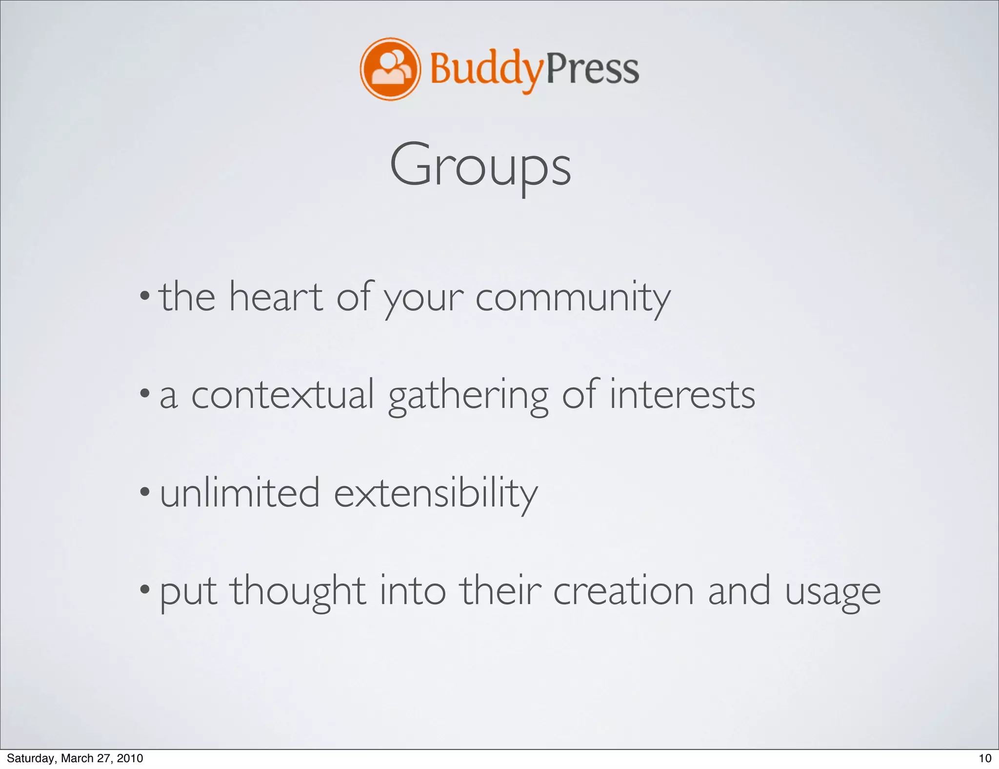 Groups
                      • the   heart of your community

                      •a   contextual gathering of interests

                      • unlimited   extensibility

                      • put   thought into their creation and usage


Saturday, March 27, 2010                                              10
 