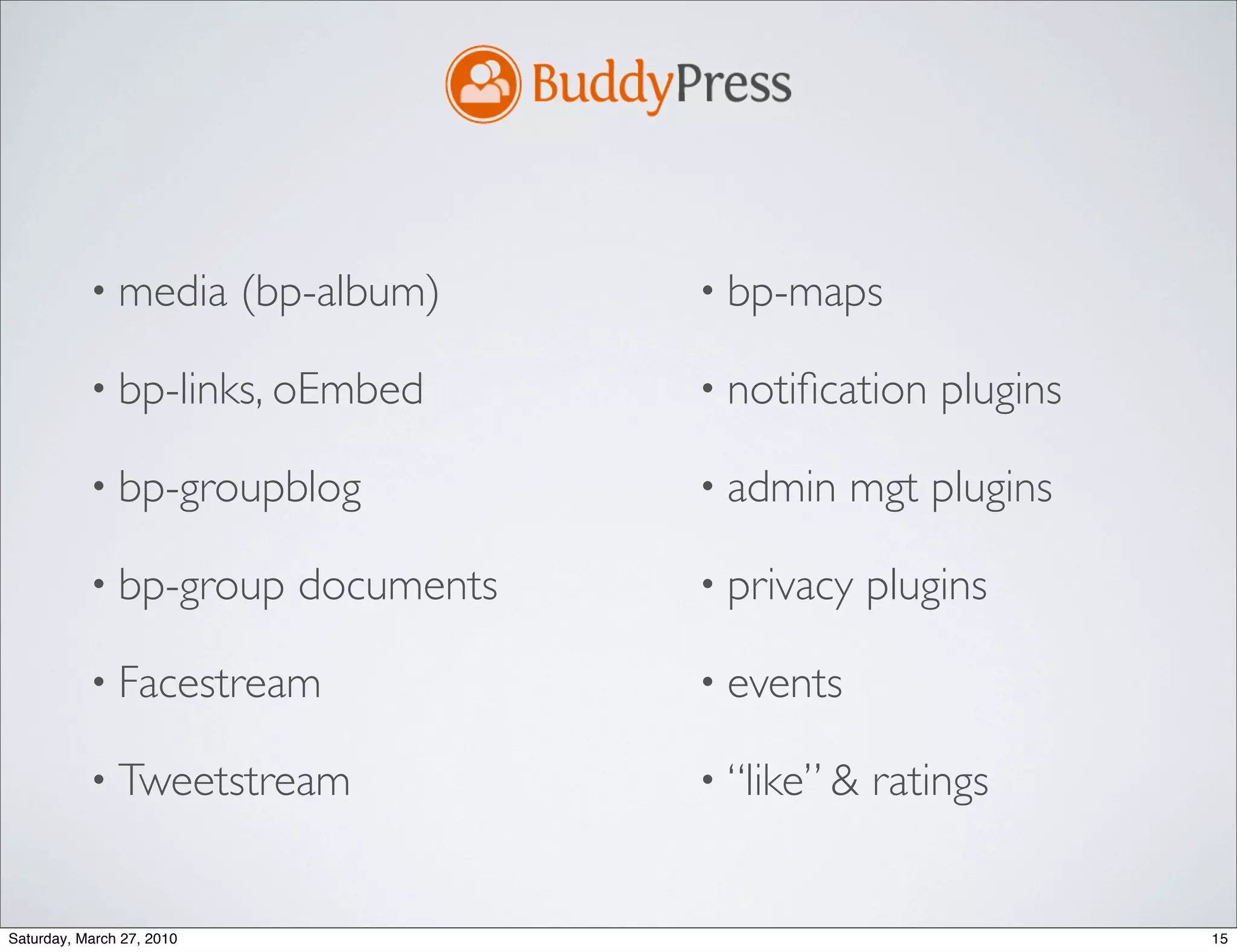 • media         (bp-album)    • bp-maps

           • bp-links, oEmbed            • notiﬁcation    plugins

           • bp-groupblog                • admin    mgt plugins

           • bp-group        documents   • privacy    plugins

           • Facestream                  • events

           • Tweetstream                 • “like” &   ratings


Saturday, March 27, 2010                                            15
 