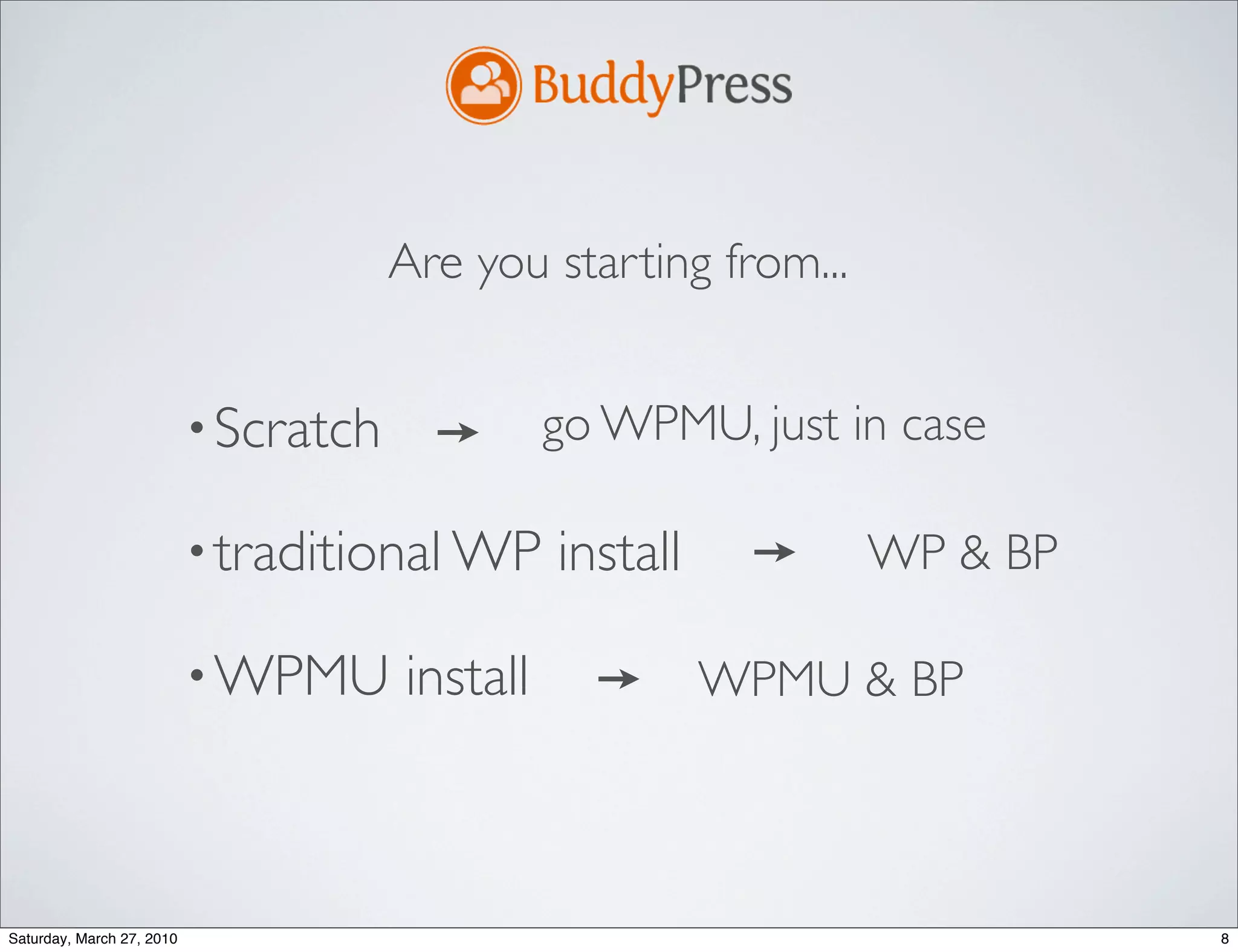 Are you starting from...


                           • Scratch             go WPMU, just in case

                           • traditional WP      install          WP & BP

                           • WPMU      install             WPMU & BP



Saturday, March 27, 2010                                                    8
 