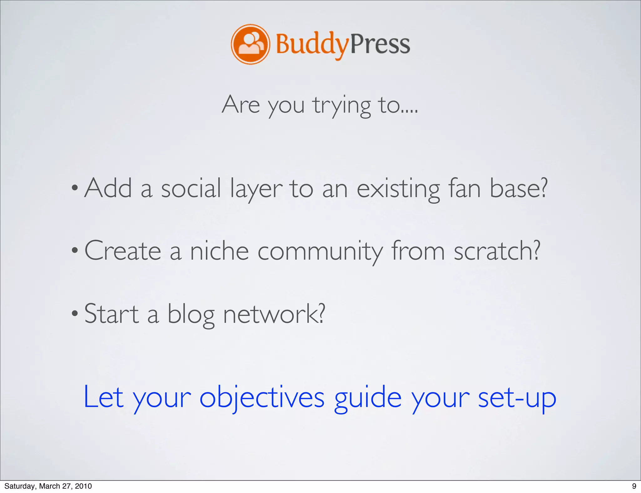 Are you trying to....


                 • Add     a social layer to an existing fan base?

                 • Create    a niche community from scratch?

                 • Start   a blog network?

                     Let your objectives guide your set-up

Saturday, March 27, 2010                                             9
 